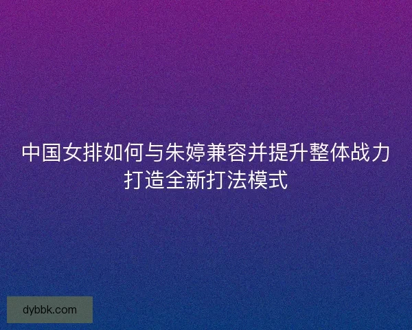 中国女排如何与朱婷兼容并提升整体战力打造全新打法模式
