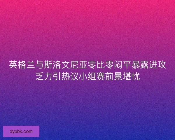 英格兰与斯洛文尼亚零比零闷平暴露进攻乏力引热议小组赛前景堪忧