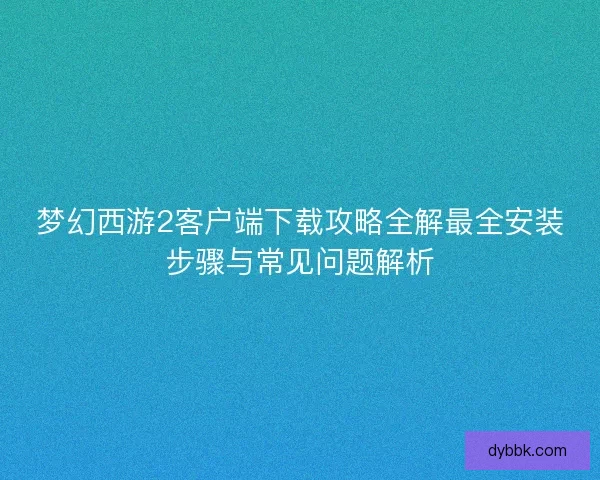 梦幻西游2客户端下载攻略全解最全安装步骤与常见问题解析