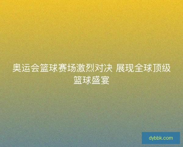 奥运会篮球赛场激烈对决 展现全球顶级篮球盛宴