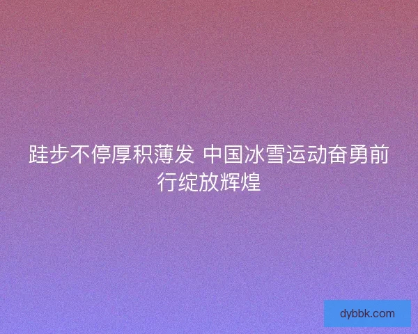 跬步不停厚积薄发 中国冰雪运动奋勇前行绽放辉煌