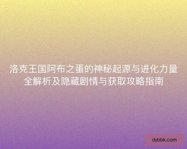 洛克王国阿布之蛋的神秘起源与进化力量全解析及隐藏剧情与获取攻略指南