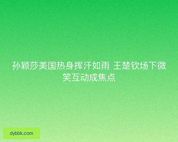 孙颖莎美国热身挥汗如雨 王楚钦场下微笑互动成焦点