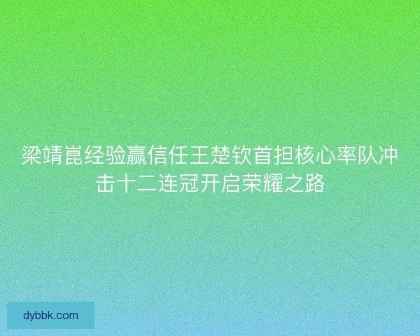 梁靖崑经验赢信任王楚钦首担核心率队冲击十二连冠开启荣耀之路