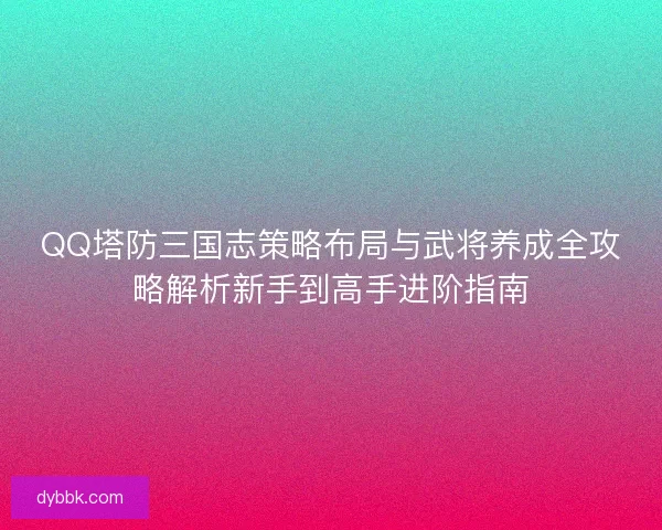 QQ塔防三国志策略布局与武将养成全攻略解析新手到高手进阶指南