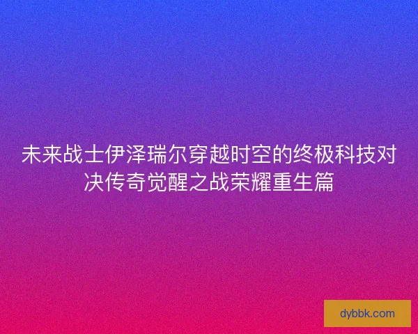 未来战士伊泽瑞尔穿越时空的终极科技对决传奇觉醒之战荣耀重生篇
