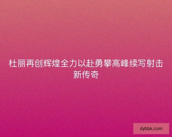 杜丽再创辉煌全力以赴勇攀高峰续写射击新传奇