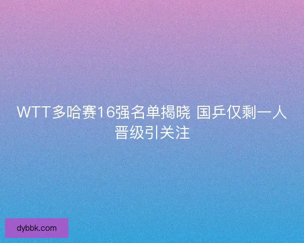 WTT多哈赛16强名单揭晓 国乒仅剩一人晋级引关注