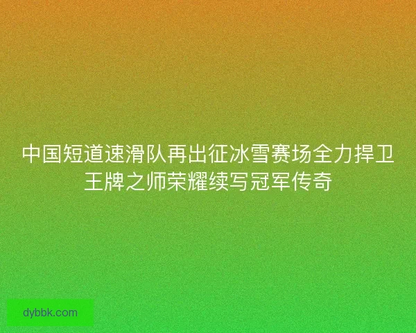 中国短道速滑队再出征冰雪赛场全力捍卫王牌之师荣耀续写冠军传奇 中国短道速滑队再出征冰雪赛场全力捍卫王牌之师荣耀续写冠军传奇