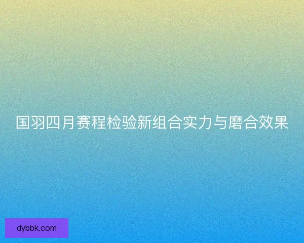 国羽四月赛程检验新组合实力与磨合效果