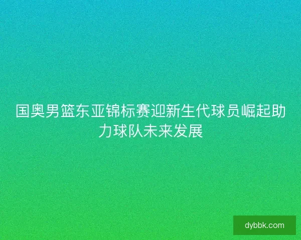 国奥男篮东亚锦标赛迎新生代球员崛起助力球队未来发展 国奥男篮东亚锦标赛迎新生代球员崛起助力球队未来发展